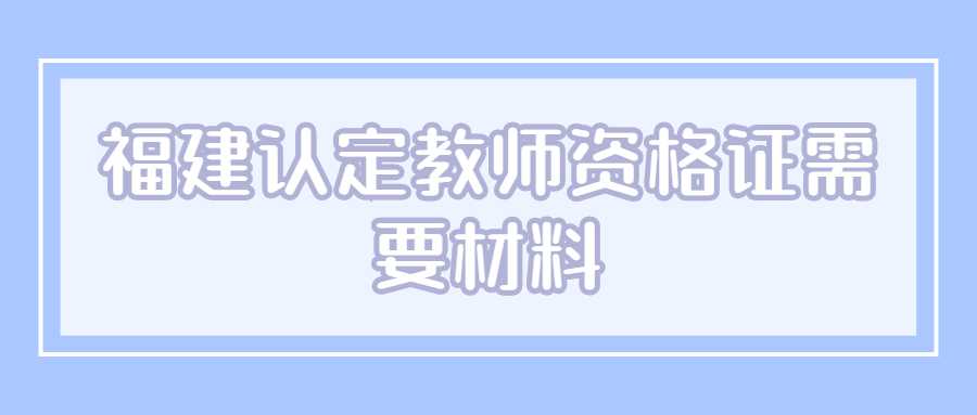 福建認(rèn)定教師資格證需要材料